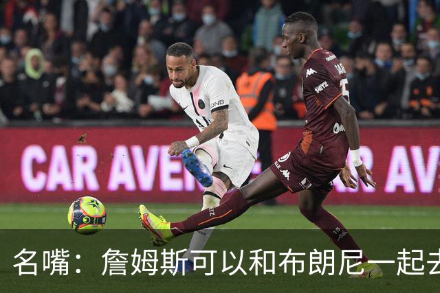 名嘴：詹姆斯可以和布朗尼一起去热火 热火也需要他的得分和组织